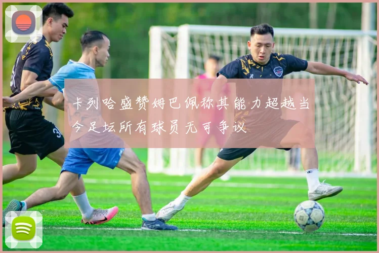 卡列哈盛赞姆巴佩称其能力超越当今足坛所有球员无可争议
