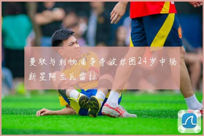 曼联与利物浦争夺波尔图24岁中场新星阿兰瓦雷拉