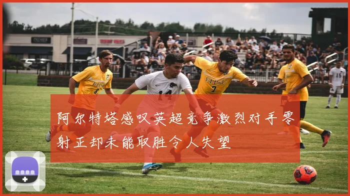 阿尔特塔感叹英超竞争激烈对手零射正却未能取胜令人失望