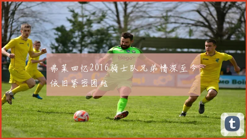 弗莱回忆2016骑士队兄弟情深至今依旧紧密团结