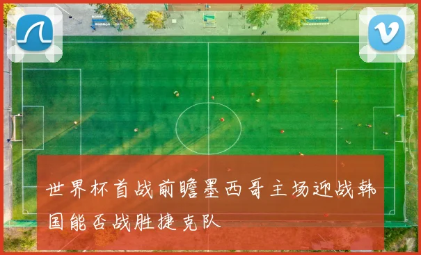 世界杯首战前瞻墨西哥主场迎战韩国能否战胜捷克队