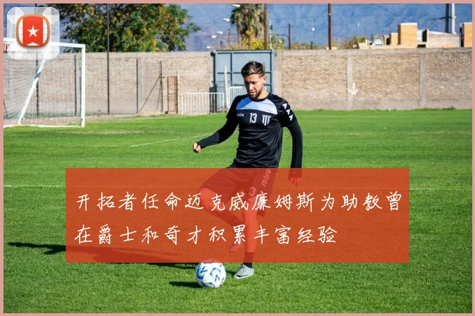 开拓者任命迈克威廉姆斯为助教曾在爵士和奇才积累丰富经验