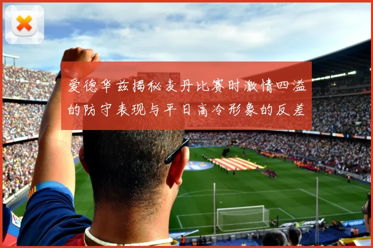 爱德华兹揭秘麦丹比赛时激情四溢的防守表现与平日高冷形象的反差