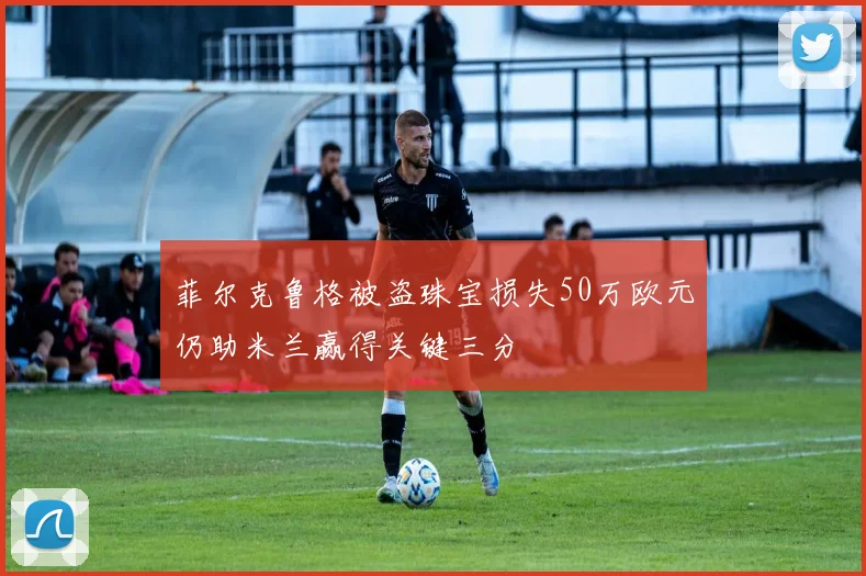 菲尔克鲁格被盗珠宝损失50万欧元仍助米兰赢得关键三分