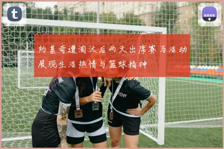 约基奇遭淘汰后两天出席赛马活动展现生活热情与篮球精神