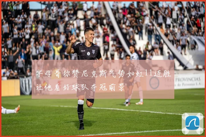 字母哥称赞尼克斯气势如虹11连胜让他看好球队夺冠前景