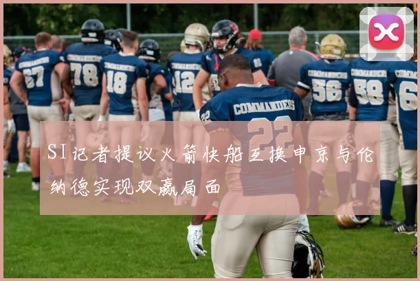 SI记者提议火箭快船互换申京与伦纳德实现双赢局面