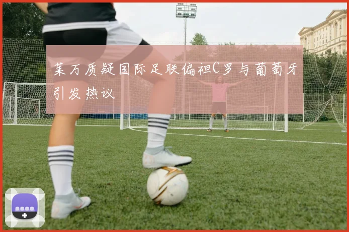 莱万质疑国际足联偏袒C罗与葡萄牙引发热议