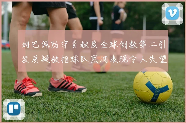 姆巴佩防守贡献度全球倒数第二引发质疑被指球队黑洞表现令人失望