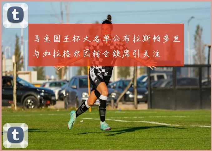 马竞国王杯大名单公布拉斯帕多里与加拉格尔因转会缺席引关注