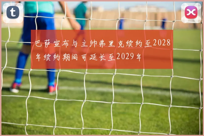 巴萨宣布与主帅弗里克续约至2028年续约期间可延长至2029年