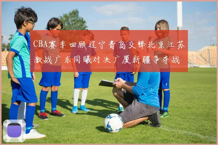 CBA赛季回顾辽宁青岛交锋北京江苏激战广东同曦对决广厦新疆争夺战精彩纷呈