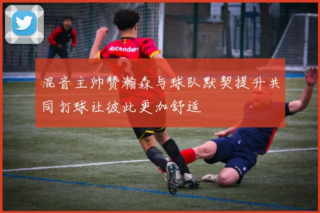 混音主帅赞瀚森与球队默契提升共同打球让彼此更加舒适