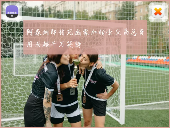 阿森纳即将完成蒙加转会交易总费用或超千万英镑