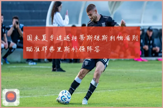 国米夏季追逐柯蒂斯琼斯利物浦则瞄准邓弗里斯补强阵容