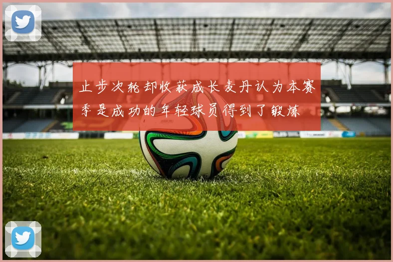 止步次轮却收获成长麦丹认为本赛季是成功的年轻球员得到了锻炼
