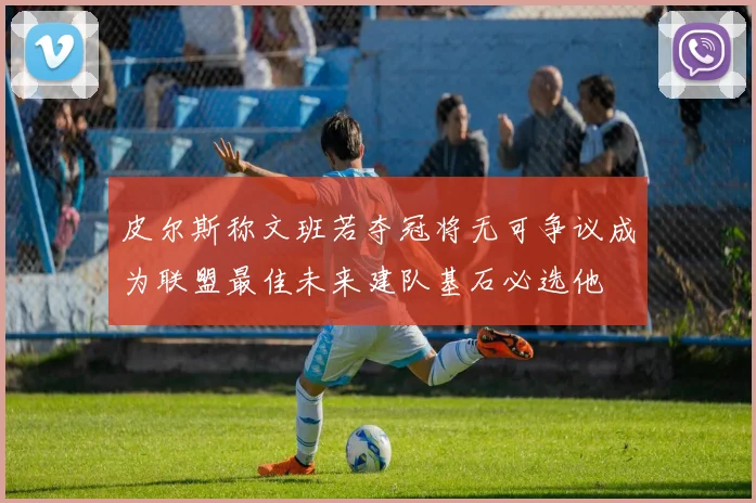 皮尔斯称文班若夺冠将无可争议成为联盟最佳未来建队基石必选他