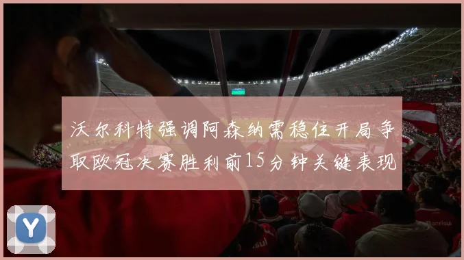 沃尔科特强调阿森纳需稳住开局争取欧冠决赛胜利前15分钟关键表现