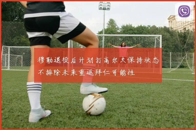 穆勒退役后计划打高尔夫保持状态不排除未来重返拜仁可能性