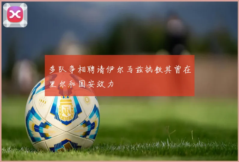 多队争相聘请伊尔马兹执教其曾在里尔和国安效力