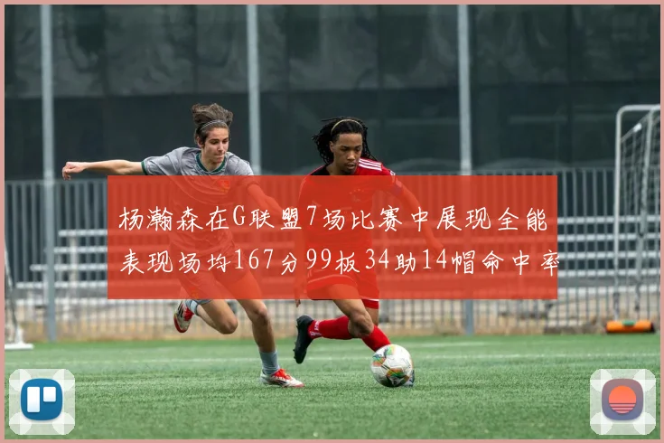 杨瀚森在G联盟7场比赛中展现全能表现场均167分99板34助14帽命中率超五成