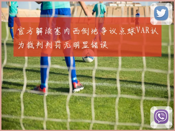官方解读塞内西倒地争议点球VAR认为裁判判罚无明显错误