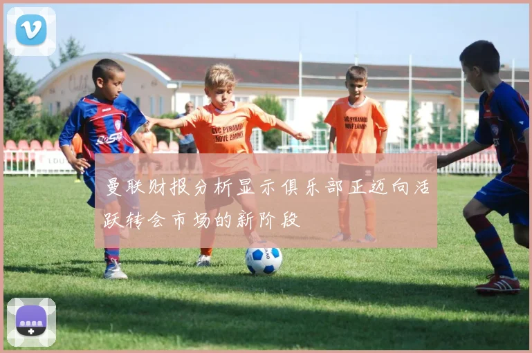 曼联财报分析显示俱乐部正迈向活跃转会市场的新阶段